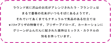ラウンド状に沢山のお花がアレンジされたラ・フランジュは まるで薔薇の花束がいつもそばにあるようです。 それでいてあくまでもナチュラルで気品のある仕立ては with*プリザの特徴です。プリザーブドローズ、カーネーションに グリーンがふんだんに配された面持はミックス・カクテルの 別名を持っています。