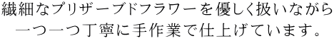 繊細なプリザーブドフラワーを優しく扱いながら一つ一つ丁寧に手作業で仕上げています。